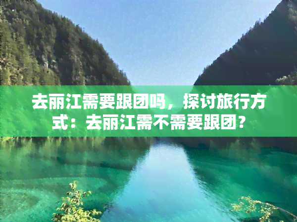 去丽江需要跟团吗，探讨旅行方式：去丽江需不需要跟团？