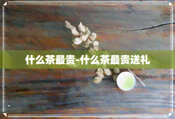 什么茶最贵-什么茶最贵送礼