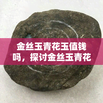 金丝玉青花玉值钱吗，探讨金丝玉青花玉的价值：它们真的值钱吗？