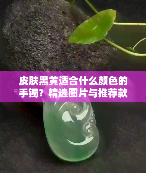 皮肤黑黄适合什么颜色的手镯？精选图片与推荐款式！