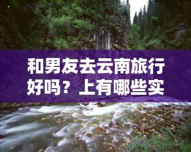 和男友去云南旅行好吗？上有哪些实用建议？