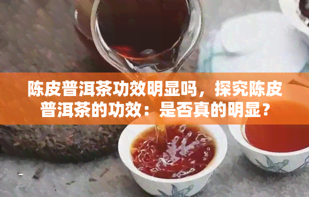 陈皮普洱茶功效明显吗，探究陈皮普洱茶的功效：是否真的明显？