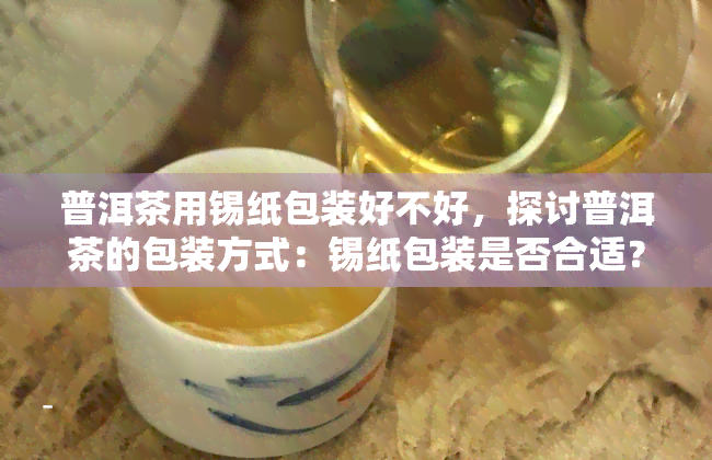 普洱茶用锡纸包装好不好，探讨普洱茶的包装方式：锡纸包装是否合适？