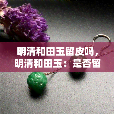 明清和田玉留皮吗，明清和田玉：是否留皮？