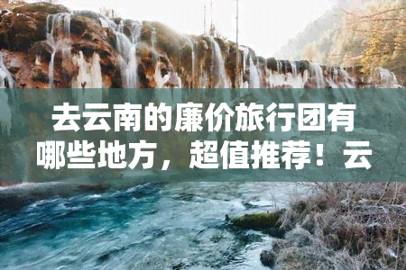 去云南的廉价旅行团有哪些地方，超值推荐！云南廉价旅行团必去景点全攻略