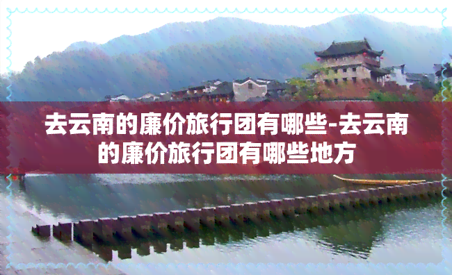 去云南的廉价旅行团有哪些-去云南的廉价旅行团有哪些地方