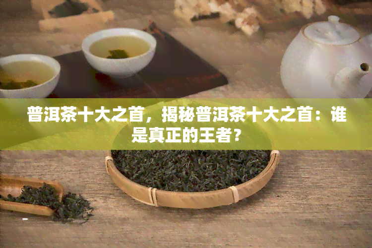 普洱茶十大之首，揭秘普洱茶十大之首：谁是真正的王者？