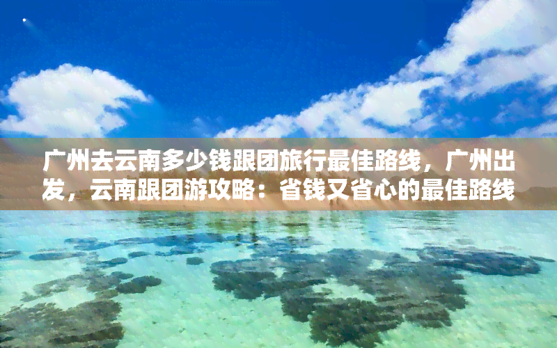 广州去云南多少钱跟团旅行更佳路线，广州出发，云南跟团游攻略：省钱又省心的更佳路线