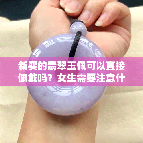 新买的翡翠玉佩可以直接佩戴吗？女生需要注意什么？看图了解