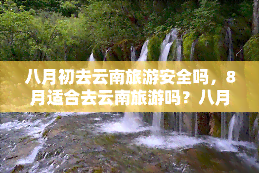 八月初去云南旅游安全吗，8月适合去云南旅游吗？八月云南旅游安全吗