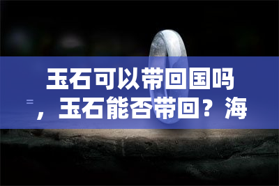 玉石可以带回国吗，玉石能否带回？海关政策及注意事项