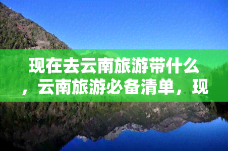 现在去云南旅游带什么，云南旅游必备清单，现在出发前必须要知道的