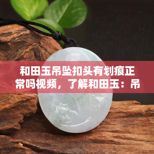 和田玉吊坠扣头有划痕正常吗视频，了解和田玉：吊坠扣头有划痕是否正常？看视频解析！