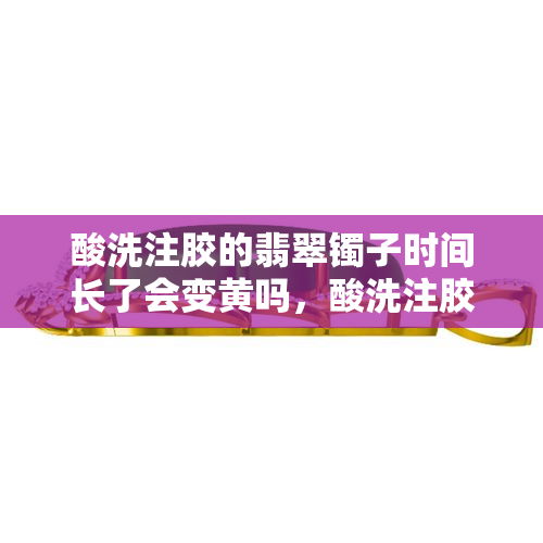 酸洗注胶的翡翠镯子时间长了会变黄吗，酸洗注胶翡翠镯子长时间后是否会变黄？