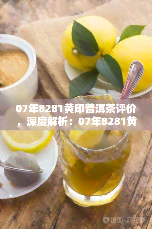 07年8281黄印普洱茶评价，深度解析：07年8281黄印普洱茶的品质与口感评价