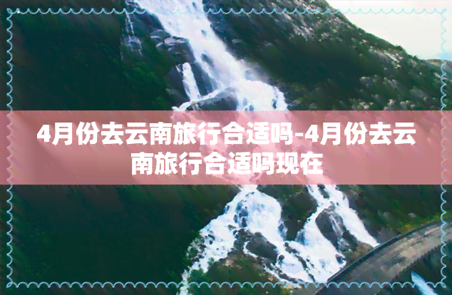 4月份去云南旅行合适吗-4月份去云南旅行合适吗现在