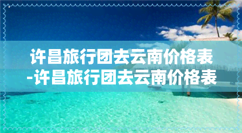 许昌旅行团去云南价格表-许昌旅行团去云南价格表最新