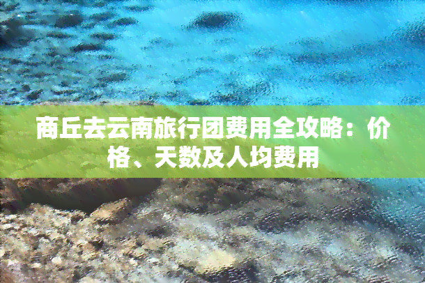 商丘去云南旅行团费用全攻略：价格、天数及人均费用