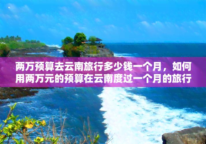 两万预算去云南旅行多少钱一个月，如何用两万元的预算在云南度过一个月的旅行？