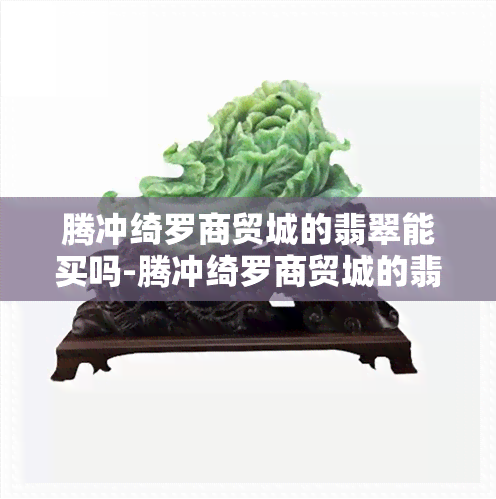 腾冲绮罗商贸城的翡翠能买吗-腾冲绮罗商贸城的翡翠能买吗现在