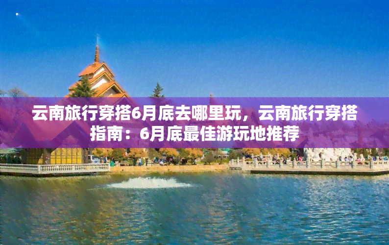 云南旅行穿搭6月底去哪里玩，云南旅行穿搭指南：6月底更佳游玩地推荐