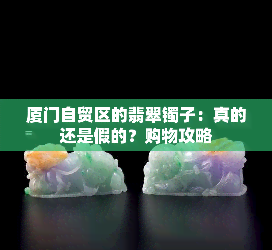 厦门自贸区的翡翠镯子：真的还是假的？购物攻略