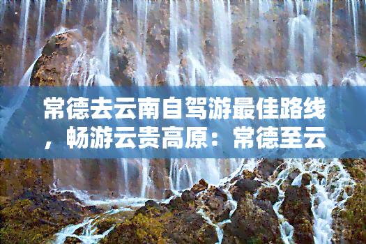 常德去云南自驾游更佳路线，畅游云贵高原：常德至云南自驾游更佳线路攻略