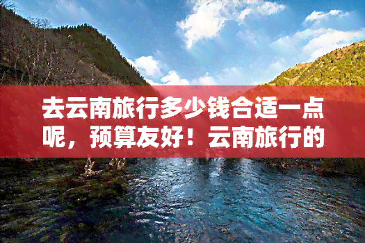 去云南旅行多少钱合适一点呢，预算友好！云南旅行的更佳花费建议