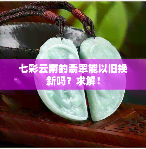 七彩云南的翡翠能以旧换新吗？求解！