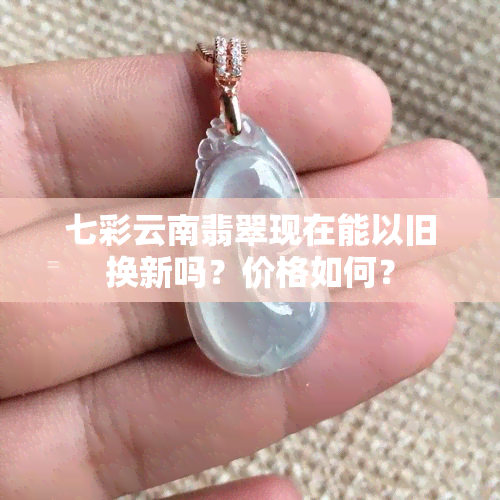 七彩云南翡翠现在能以旧换新吗？价格如何？