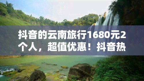 抖音的云南旅行1680元2个人，超值优惠！抖音热推云南旅行套餐，仅需1680元/两人！