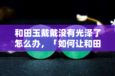 和田玉戴戴没有光泽了怎么办，「如何让和田玉恢复光泽？」