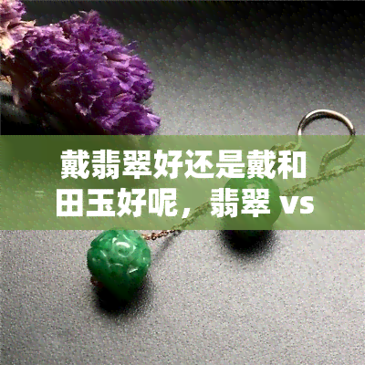 戴翡翠好还是戴和田玉好呢，翡翠 vs 和田玉：佩戴哪种更好？