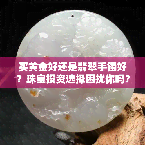 买黄金好还是翡翠手镯好？珠宝投资选择困扰你吗？