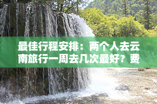 更佳行程安排：两个人去云南旅行一周去几次更好？费用预估？