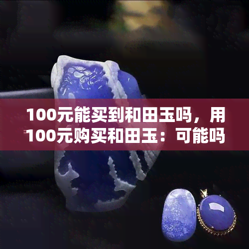 100元能买到和田玉吗，用100元购买和田玉：可能吗？