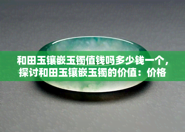 和田玉镶嵌玉镯值钱吗多少钱一个，探讨和田玉镶嵌玉镯的价值：价格多少，是否值得购买？