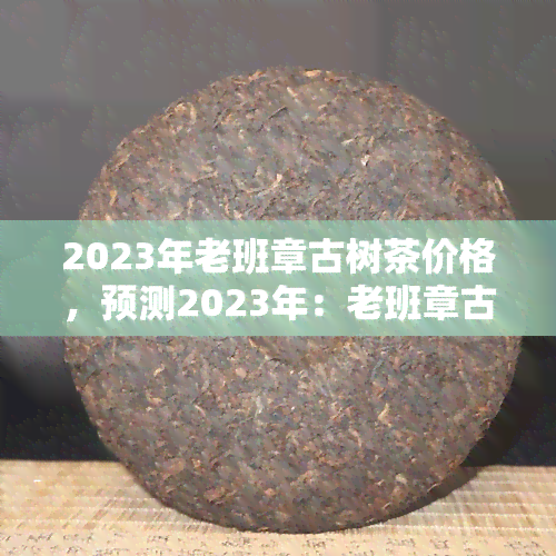 2023年老班章古树茶价格，预测2023年：老班章古树茶价格走势分析