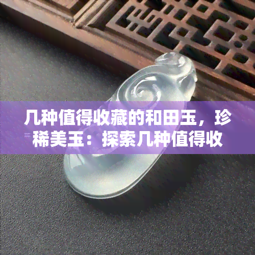 几种值得收藏的和田玉，珍稀美玉：探索几种值得收藏的和田玉