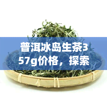 普洱冰岛生茶357g价格，探索普洱冰岛生茶的珍贵口感：357g市场价解析