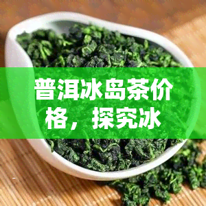 普洱冰岛茶价格，探究冰岛普洱茶的价格走势与购买建议