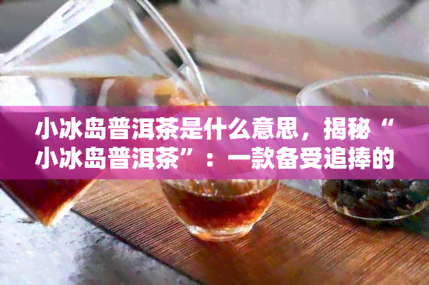 小冰岛普洱茶是什么意思，揭秘“小冰岛普洱茶”：一款备受追捧的茶叶品种