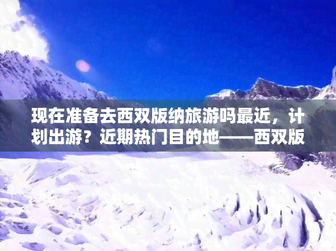 现在准备去西双版纳旅游吗最近，计划出游？近期热门目的地——西双版纳等你来探索！