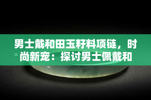 男士戴和田玉籽料项链，时尚新宠：探讨男士佩戴和田玉籽料项链的趋势与魅力