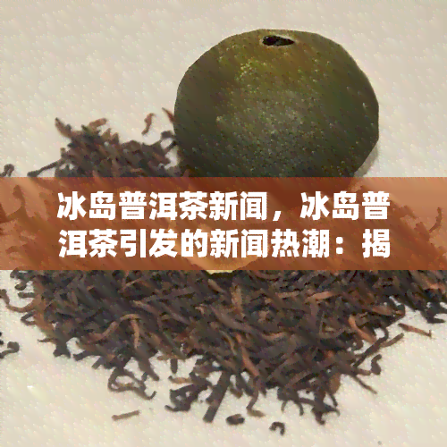 冰岛普洱茶新闻，冰岛普洱茶引发的新闻热潮：揭秘背后的真相与争议