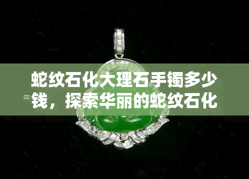 蛇纹石化大理石手镯多少钱，探索华丽的蛇纹石化大理石手镯的价格范围