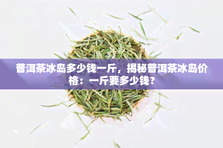 普洱茶冰岛多少钱一斤，揭秘普洱茶冰岛价格：一斤要多少钱？