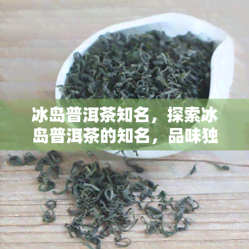 冰岛普洱茶知名，探索冰岛普洱茶的知名，品味独特口感的魅力