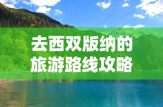 去西双版纳的旅游路线攻略图，西双版纳旅游攻略：一份详细的行程路线图