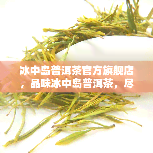 冰中岛普洱茶官方旗舰店，品味冰中岛普洱茶，尽在官方旗舰店！